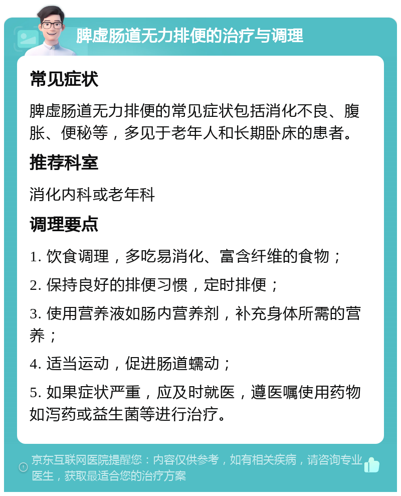 脾虚肠道无力排便的治疗与调理 常见症状 脾虚肠道无力排便的常见症状包括消化不良、腹胀、便秘等，多见于老年人和长期卧床的患者。 推荐科室 消化内科或老年科 调理要点 1. 饮食调理，多吃易消化、富含纤维的食物； 2. 保持良好的排便习惯，定时排便； 3. 使用营养液如肠内营养剂，补充身体所需的营养； 4. 适当运动，促进肠道蠕动； 5. 如果症状严重，应及时就医，遵医嘱使用药物如泻药或益生菌等进行治疗。