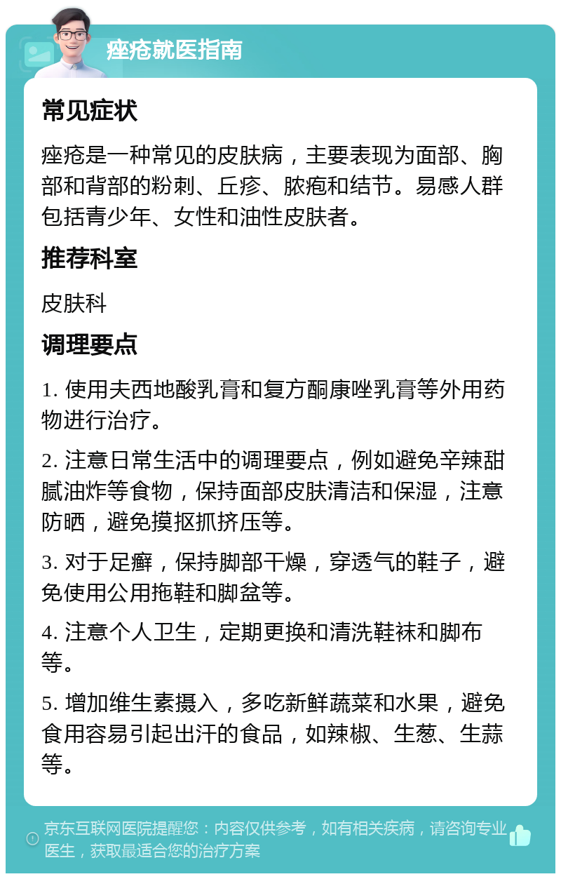 痤疮就医指南 常见症状 痤疮是一种常见的皮肤病，主要表现为面部、胸部和背部的粉刺、丘疹、脓疱和结节。易感人群包括青少年、女性和油性皮肤者。 推荐科室 皮肤科 调理要点 1. 使用夫西地酸乳膏和复方酮康唑乳膏等外用药物进行治疗。 2. 注意日常生活中的调理要点，例如避免辛辣甜腻油炸等食物，保持面部皮肤清洁和保湿，注意防晒，避免摸抠抓挤压等。 3. 对于足癣，保持脚部干燥，穿透气的鞋子，避免使用公用拖鞋和脚盆等。 4. 注意个人卫生，定期更换和清洗鞋袜和脚布等。 5. 增加维生素摄入，多吃新鲜蔬菜和水果，避免食用容易引起出汗的食品，如辣椒、生葱、生蒜等。