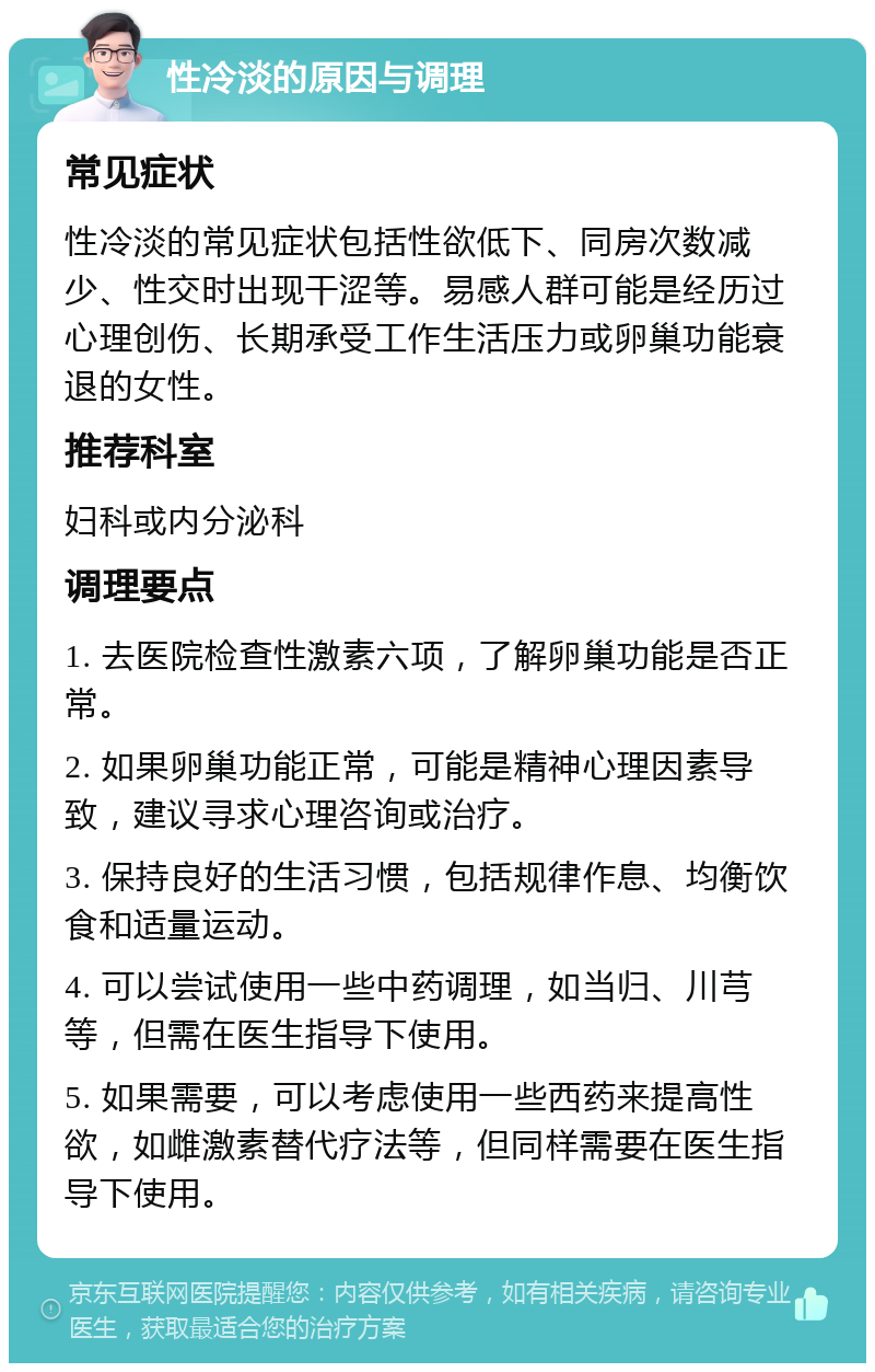 性冷淡的原因与调理 常见症状 性冷淡的常见症状包括性欲低下、同房次数减少、性交时出现干涩等。易感人群可能是经历过心理创伤、长期承受工作生活压力或卵巢功能衰退的女性。 推荐科室 妇科或内分泌科 调理要点 1. 去医院检查性激素六项，了解卵巢功能是否正常。 2. 如果卵巢功能正常，可能是精神心理因素导致，建议寻求心理咨询或治疗。 3. 保持良好的生活习惯，包括规律作息、均衡饮食和适量运动。 4. 可以尝试使用一些中药调理，如当归、川芎等，但需在医生指导下使用。 5. 如果需要，可以考虑使用一些西药来提高性欲，如雌激素替代疗法等，但同样需要在医生指导下使用。