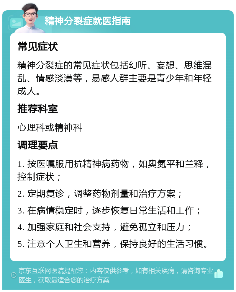 精神分裂症就医指南 常见症状 精神分裂症的常见症状包括幻听、妄想、思维混乱、情感淡漠等，易感人群主要是青少年和年轻成人。 推荐科室 心理科或精神科 调理要点 1. 按医嘱服用抗精神病药物，如奥氮平和兰释，控制症状； 2. 定期复诊，调整药物剂量和治疗方案； 3. 在病情稳定时，逐步恢复日常生活和工作； 4. 加强家庭和社会支持，避免孤立和压力； 5. 注意个人卫生和营养，保持良好的生活习惯。