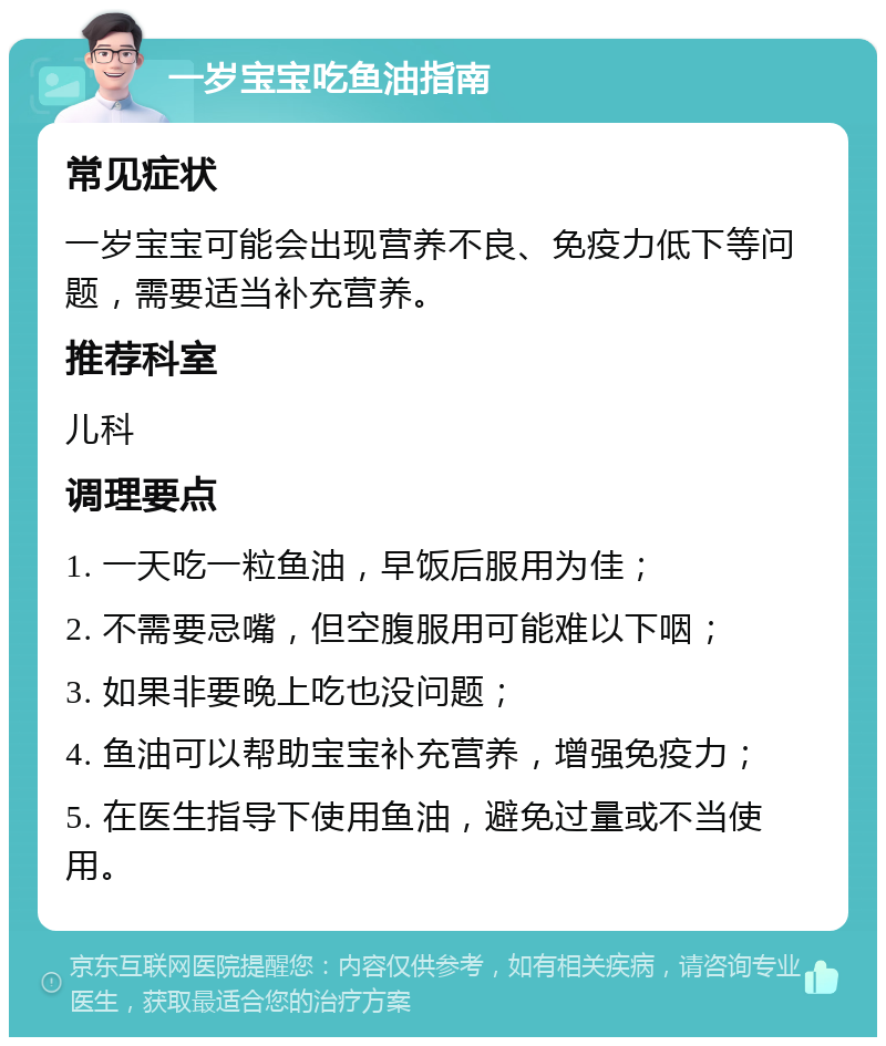 一岁宝宝吃鱼油指南 常见症状 一岁宝宝可能会出现营养不良、免疫力低下等问题，需要适当补充营养。 推荐科室 儿科 调理要点 1. 一天吃一粒鱼油，早饭后服用为佳； 2. 不需要忌嘴，但空腹服用可能难以下咽； 3. 如果非要晚上吃也没问题； 4. 鱼油可以帮助宝宝补充营养，增强免疫力； 5. 在医生指导下使用鱼油，避免过量或不当使用。