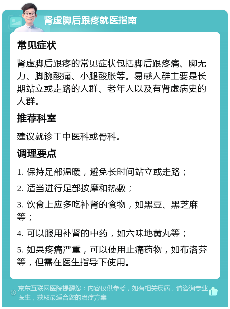 肾虚脚后跟疼就医指南 常见症状 肾虚脚后跟疼的常见症状包括脚后跟疼痛、脚无力、脚腕酸痛、小腿酸胀等。易感人群主要是长期站立或走路的人群、老年人以及有肾虚病史的人群。 推荐科室 建议就诊于中医科或骨科。 调理要点 1. 保持足部温暖，避免长时间站立或走路； 2. 适当进行足部按摩和热敷； 3. 饮食上应多吃补肾的食物，如黑豆、黑芝麻等； 4. 可以服用补肾的中药，如六味地黄丸等； 5. 如果疼痛严重，可以使用止痛药物，如布洛芬等，但需在医生指导下使用。