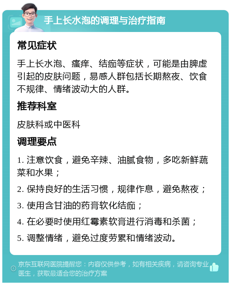 手上长水泡的调理与治疗指南 常见症状 手上长水泡、瘙痒、结痂等症状，可能是由脾虚引起的皮肤问题，易感人群包括长期熬夜、饮食不规律、情绪波动大的人群。 推荐科室 皮肤科或中医科 调理要点 1. 注意饮食，避免辛辣、油腻食物，多吃新鲜蔬菜和水果； 2. 保持良好的生活习惯，规律作息，避免熬夜； 3. 使用含甘油的药膏软化结痂； 4. 在必要时使用红霉素软膏进行消毒和杀菌； 5. 调整情绪，避免过度劳累和情绪波动。