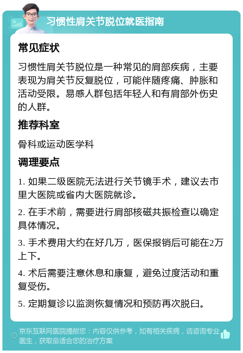 习惯性肩关节脱位就医指南 常见症状 习惯性肩关节脱位是一种常见的肩部疾病，主要表现为肩关节反复脱位，可能伴随疼痛、肿胀和活动受限。易感人群包括年轻人和有肩部外伤史的人群。 推荐科室 骨科或运动医学科 调理要点 1. 如果二级医院无法进行关节镜手术，建议去市里大医院或省内大医院就诊。 2. 在手术前，需要进行肩部核磁共振检查以确定具体情况。 3. 手术费用大约在好几万，医保报销后可能在2万上下。 4. 术后需要注意休息和康复，避免过度活动和重复受伤。 5. 定期复诊以监测恢复情况和预防再次脱臼。