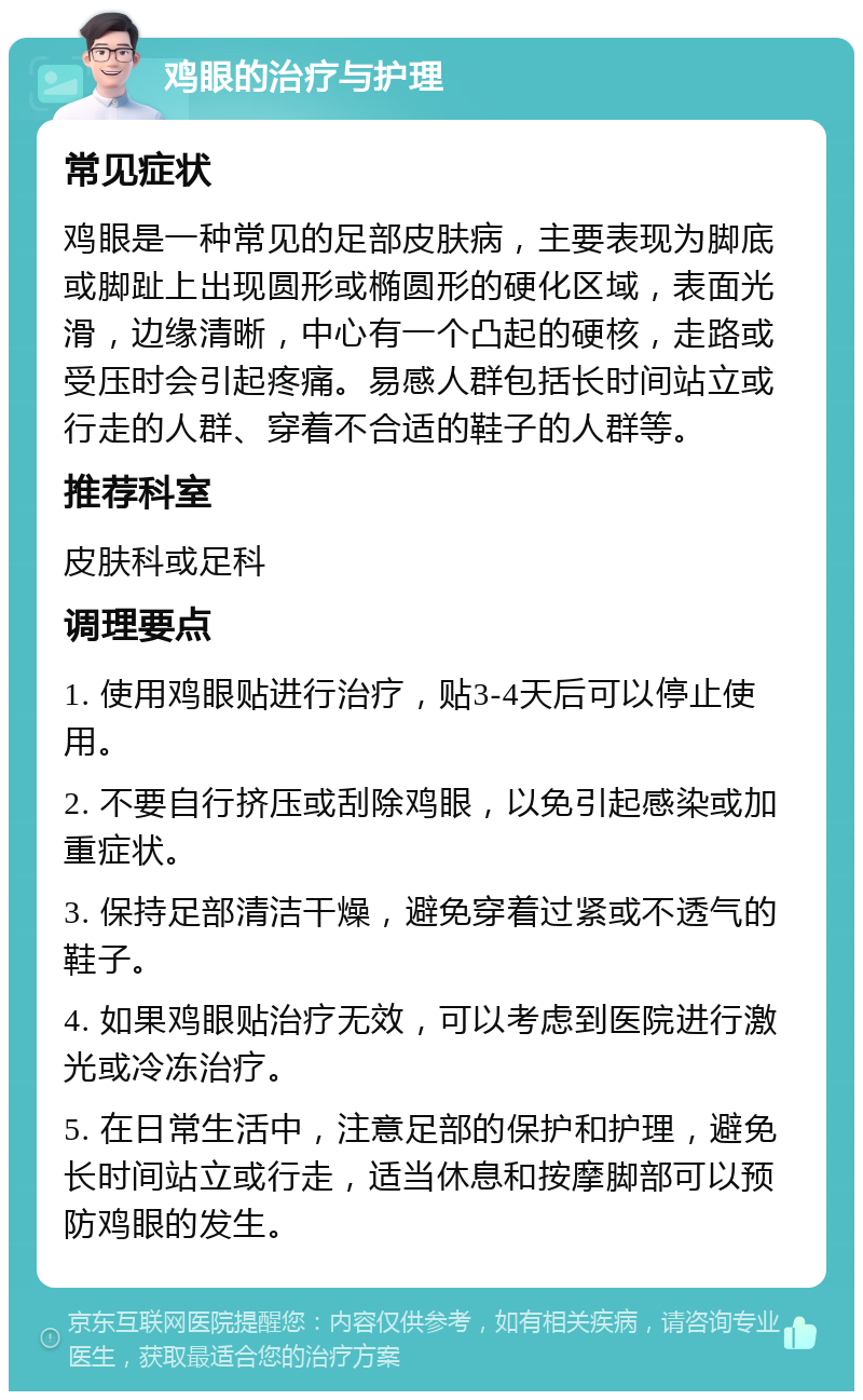 鸡眼的治疗与护理 常见症状 鸡眼是一种常见的足部皮肤病，主要表现为脚底或脚趾上出现圆形或椭圆形的硬化区域，表面光滑，边缘清晰，中心有一个凸起的硬核，走路或受压时会引起疼痛。易感人群包括长时间站立或行走的人群、穿着不合适的鞋子的人群等。 推荐科室 皮肤科或足科 调理要点 1. 使用鸡眼贴进行治疗，贴3-4天后可以停止使用。 2. 不要自行挤压或刮除鸡眼，以免引起感染或加重症状。 3. 保持足部清洁干燥，避免穿着过紧或不透气的鞋子。 4. 如果鸡眼贴治疗无效，可以考虑到医院进行激光或冷冻治疗。 5. 在日常生活中，注意足部的保护和护理，避免长时间站立或行走，适当休息和按摩脚部可以预防鸡眼的发生。