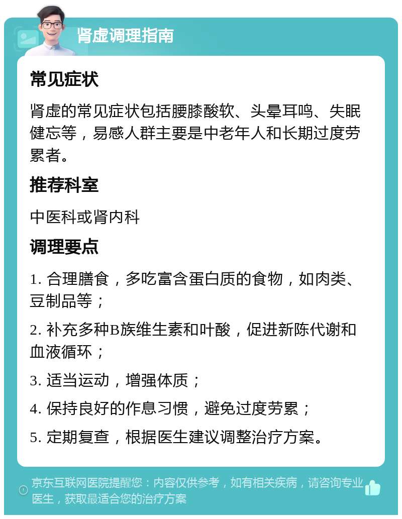 肾虚调理指南 常见症状 肾虚的常见症状包括腰膝酸软、头晕耳鸣、失眠健忘等，易感人群主要是中老年人和长期过度劳累者。 推荐科室 中医科或肾内科 调理要点 1. 合理膳食，多吃富含蛋白质的食物，如肉类、豆制品等； 2. 补充多种B族维生素和叶酸，促进新陈代谢和血液循环； 3. 适当运动，增强体质； 4. 保持良好的作息习惯，避免过度劳累； 5. 定期复查，根据医生建议调整治疗方案。