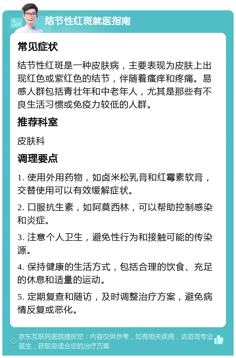 结节性红斑就医指南 常见症状 结节性红斑是一种皮肤病，主要表现为皮肤上出现红色或紫红色的结节，伴随着瘙痒和疼痛。易感人群包括青壮年和中老年人，尤其是那些有不良生活习惯或免疫力较低的人群。 推荐科室 皮肤科 调理要点 1. 使用外用药物，如卤米松乳膏和红霉素软膏，交替使用可以有效缓解症状。 2. 口服抗生素，如阿莫西林，可以帮助控制感染和炎症。 3. 注意个人卫生，避免性行为和接触可能的传染源。 4. 保持健康的生活方式，包括合理的饮食、充足的休息和适量的运动。 5. 定期复查和随访，及时调整治疗方案，避免病情反复或恶化。