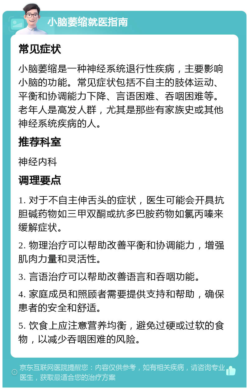 小脑萎缩就医指南 常见症状 小脑萎缩是一种神经系统退行性疾病，主要影响小脑的功能。常见症状包括不自主的肢体运动、平衡和协调能力下降、言语困难、吞咽困难等。老年人是高发人群，尤其是那些有家族史或其他神经系统疾病的人。 推荐科室 神经内科 调理要点 1. 对于不自主伸舌头的症状，医生可能会开具抗胆碱药物如三甲双酮或抗多巴胺药物如氯丙嗪来缓解症状。 2. 物理治疗可以帮助改善平衡和协调能力，增强肌肉力量和灵活性。 3. 言语治疗可以帮助改善语言和吞咽功能。 4. 家庭成员和照顾者需要提供支持和帮助，确保患者的安全和舒适。 5. 饮食上应注意营养均衡，避免过硬或过软的食物，以减少吞咽困难的风险。