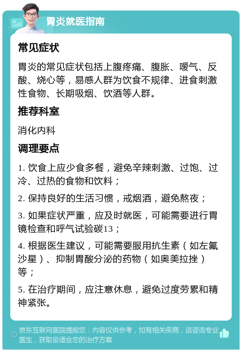 胃炎就医指南 常见症状 胃炎的常见症状包括上腹疼痛、腹胀、嗳气、反酸、烧心等，易感人群为饮食不规律、进食刺激性食物、长期吸烟、饮酒等人群。 推荐科室 消化内科 调理要点 1. 饮食上应少食多餐，避免辛辣刺激、过饱、过冷、过热的食物和饮料； 2. 保持良好的生活习惯，戒烟酒，避免熬夜； 3. 如果症状严重，应及时就医，可能需要进行胃镜检查和呼气试验碳13； 4. 根据医生建议，可能需要服用抗生素（如左氟沙星）、抑制胃酸分泌的药物（如奥美拉挫）等； 5. 在治疗期间，应注意休息，避免过度劳累和精神紧张。