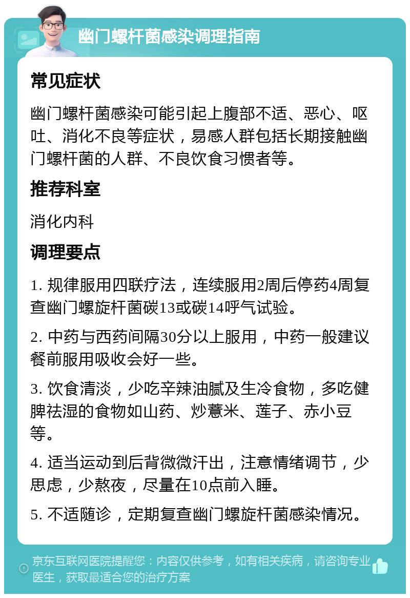 幽门螺杆菌感染调理指南 常见症状 幽门螺杆菌感染可能引起上腹部不适、恶心、呕吐、消化不良等症状，易感人群包括长期接触幽门螺杆菌的人群、不良饮食习惯者等。 推荐科室 消化内科 调理要点 1. 规律服用四联疗法，连续服用2周后停药4周复查幽门螺旋杆菌碳13或碳14呼气试验。 2. 中药与西药间隔30分以上服用，中药一般建议餐前服用吸收会好一些。 3. 饮食清淡，少吃辛辣油腻及生冷食物，多吃健脾祛湿的食物如山药、炒薏米、莲子、赤小豆等。 4. 适当运动到后背微微汗出，注意情绪调节，少思虑，少熬夜，尽量在10点前入睡。 5. 不适随诊，定期复查幽门螺旋杆菌感染情况。