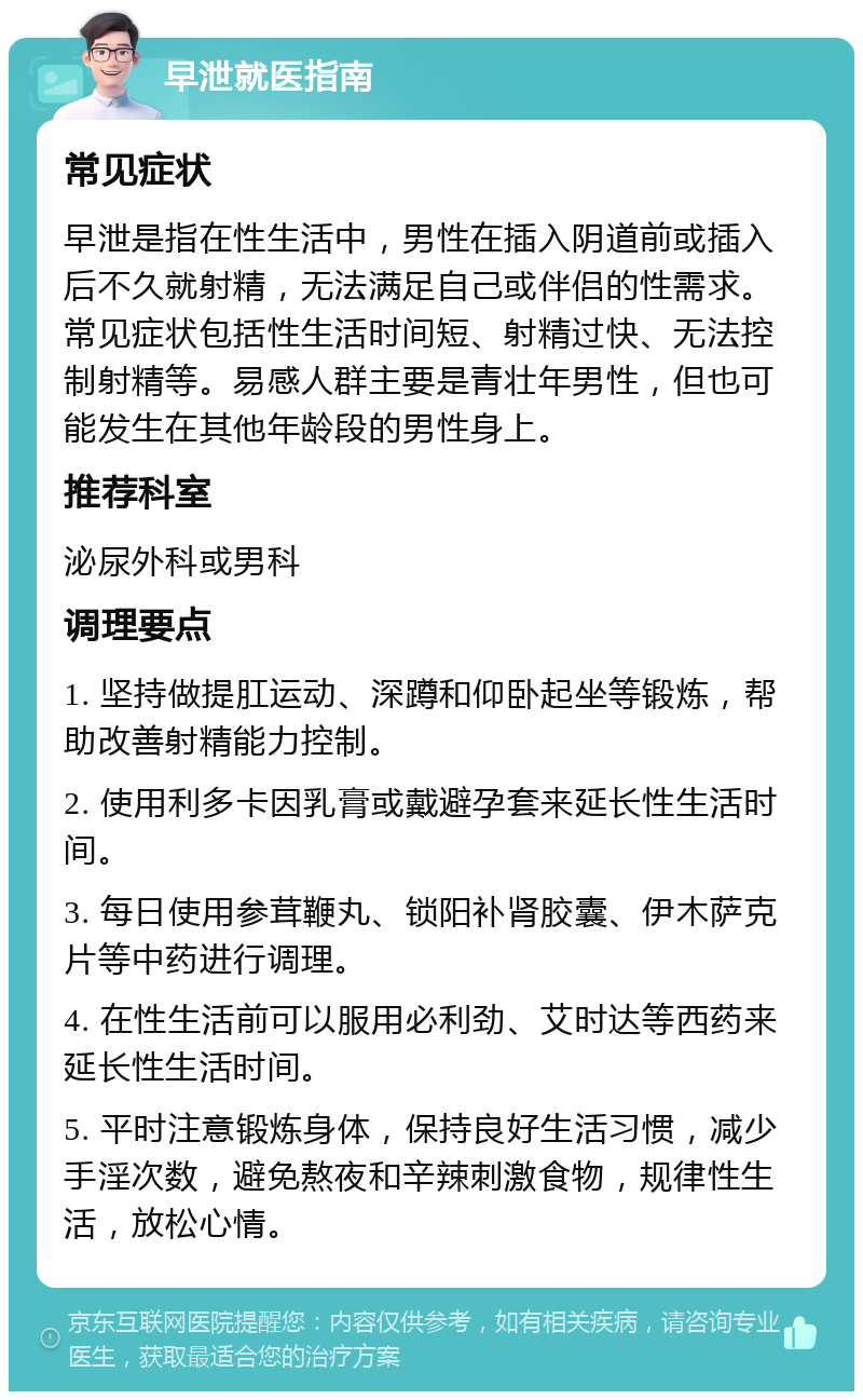 早泄就医指南 常见症状 早泄是指在性生活中，男性在插入阴道前或插入后不久就射精，无法满足自己或伴侣的性需求。常见症状包括性生活时间短、射精过快、无法控制射精等。易感人群主要是青壮年男性，但也可能发生在其他年龄段的男性身上。 推荐科室 泌尿外科或男科 调理要点 1. 坚持做提肛运动、深蹲和仰卧起坐等锻炼，帮助改善射精能力控制。 2. 使用利多卡因乳膏或戴避孕套来延长性生活时间。 3. 每日使用参茸鞭丸、锁阳补肾胶囊、伊木萨克片等中药进行调理。 4. 在性生活前可以服用必利劲、艾时达等西药来延长性生活时间。 5. 平时注意锻炼身体，保持良好生活习惯，减少手淫次数，避免熬夜和辛辣刺激食物，规律性生活，放松心情。