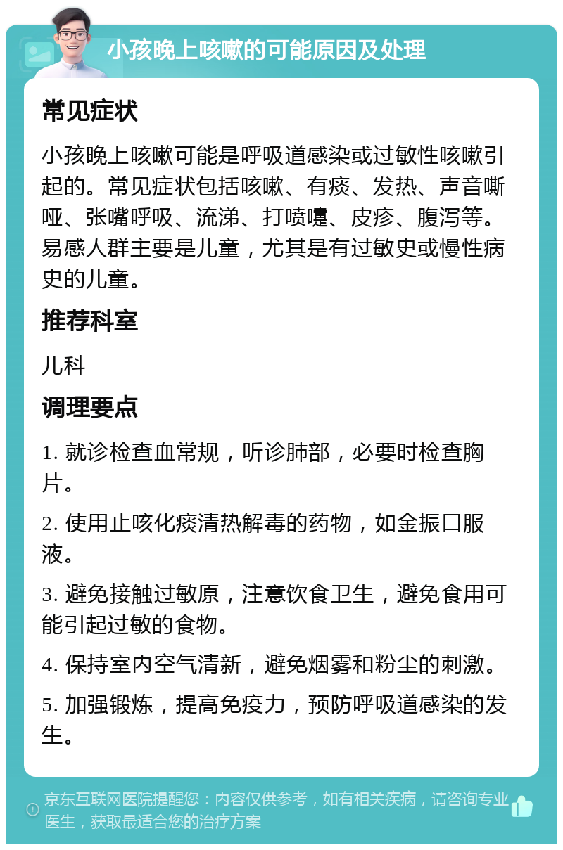 小孩晚上咳嗽的可能原因及处理 常见症状 小孩晚上咳嗽可能是呼吸道感染或过敏性咳嗽引起的。常见症状包括咳嗽、有痰、发热、声音嘶哑、张嘴呼吸、流涕、打喷嚏、皮疹、腹泻等。易感人群主要是儿童，尤其是有过敏史或慢性病史的儿童。 推荐科室 儿科 调理要点 1. 就诊检查血常规，听诊肺部，必要时检查胸片。 2. 使用止咳化痰清热解毒的药物，如金振口服液。 3. 避免接触过敏原，注意饮食卫生，避免食用可能引起过敏的食物。 4. 保持室内空气清新，避免烟雾和粉尘的刺激。 5. 加强锻炼，提高免疫力，预防呼吸道感染的发生。