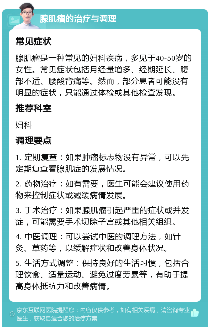 腺肌瘤的治疗与调理 常见症状 腺肌瘤是一种常见的妇科疾病，多见于40-50岁的女性。常见症状包括月经量增多、经期延长、腹部不适、腰酸背痛等。然而，部分患者可能没有明显的症状，只能通过体检或其他检查发现。 推荐科室 妇科 调理要点 1. 定期复查：如果肿瘤标志物没有异常，可以先定期复查看腺肌症的发展情况。 2. 药物治疗：如有需要，医生可能会建议使用药物来控制症状或减缓病情发展。 3. 手术治疗：如果腺肌瘤引起严重的症状或并发症，可能需要手术切除子宫或其他相关组织。 4. 中医调理：可以尝试中医的调理方法，如针灸、草药等，以缓解症状和改善身体状况。 5. 生活方式调整：保持良好的生活习惯，包括合理饮食、适量运动、避免过度劳累等，有助于提高身体抵抗力和改善病情。