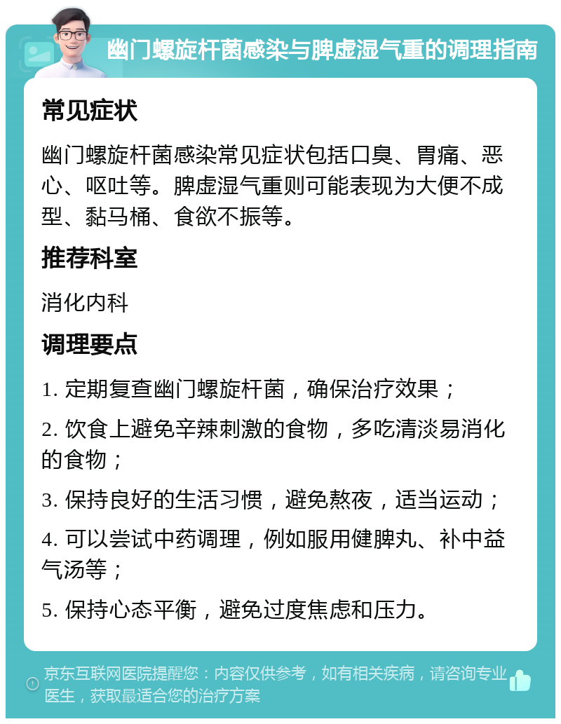 幽门螺旋杆菌感染与脾虚湿气重的调理指南 常见症状 幽门螺旋杆菌感染常见症状包括口臭、胃痛、恶心、呕吐等。脾虚湿气重则可能表现为大便不成型、黏马桶、食欲不振等。 推荐科室 消化内科 调理要点 1. 定期复查幽门螺旋杆菌，确保治疗效果； 2. 饮食上避免辛辣刺激的食物，多吃清淡易消化的食物； 3. 保持良好的生活习惯，避免熬夜，适当运动； 4. 可以尝试中药调理，例如服用健脾丸、补中益气汤等； 5. 保持心态平衡，避免过度焦虑和压力。