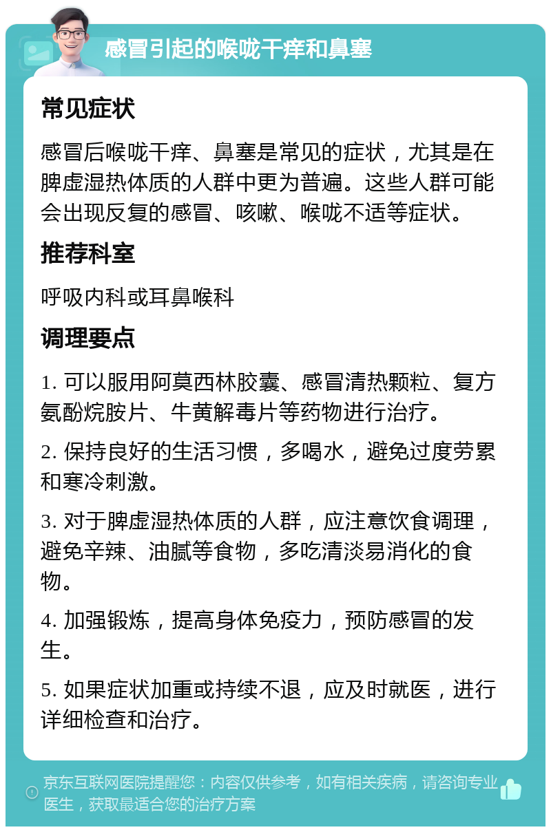 感冒引起的喉咙干痒和鼻塞 常见症状 感冒后喉咙干痒、鼻塞是常见的症状，尤其是在脾虚湿热体质的人群中更为普遍。这些人群可能会出现反复的感冒、咳嗽、喉咙不适等症状。 推荐科室 呼吸内科或耳鼻喉科 调理要点 1. 可以服用阿莫西林胶囊、感冒清热颗粒、复方氨酚烷胺片、牛黄解毒片等药物进行治疗。 2. 保持良好的生活习惯，多喝水，避免过度劳累和寒冷刺激。 3. 对于脾虚湿热体质的人群，应注意饮食调理，避免辛辣、油腻等食物，多吃清淡易消化的食物。 4. 加强锻炼，提高身体免疫力，预防感冒的发生。 5. 如果症状加重或持续不退，应及时就医，进行详细检查和治疗。