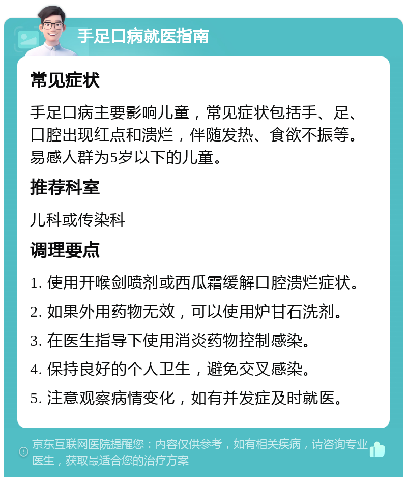 手足口病就医指南 常见症状 手足口病主要影响儿童，常见症状包括手、足、口腔出现红点和溃烂，伴随发热、食欲不振等。易感人群为5岁以下的儿童。 推荐科室 儿科或传染科 调理要点 1. 使用开喉剑喷剂或西瓜霜缓解口腔溃烂症状。 2. 如果外用药物无效，可以使用炉甘石洗剂。 3. 在医生指导下使用消炎药物控制感染。 4. 保持良好的个人卫生，避免交叉感染。 5. 注意观察病情变化，如有并发症及时就医。