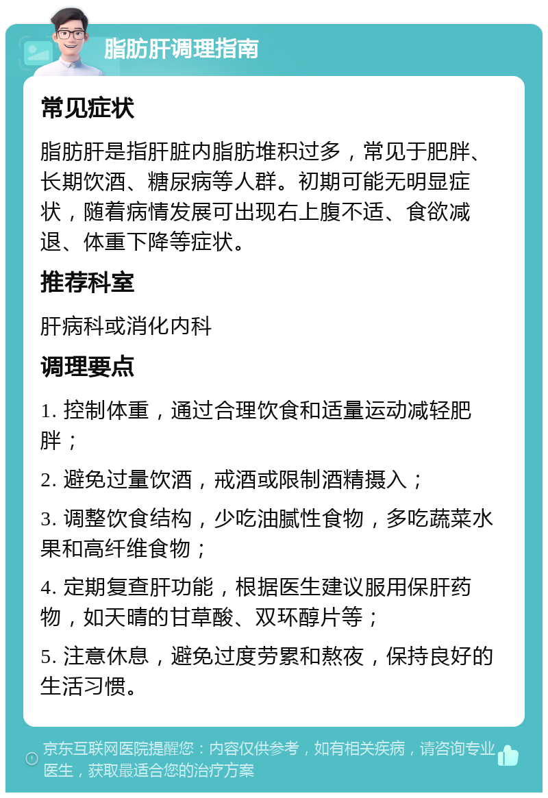 脂肪肝调理指南 常见症状 脂肪肝是指肝脏内脂肪堆积过多，常见于肥胖、长期饮酒、糖尿病等人群。初期可能无明显症状，随着病情发展可出现右上腹不适、食欲减退、体重下降等症状。 推荐科室 肝病科或消化内科 调理要点 1. 控制体重，通过合理饮食和适量运动减轻肥胖； 2. 避免过量饮酒，戒酒或限制酒精摄入； 3. 调整饮食结构，少吃油腻性食物，多吃蔬菜水果和高纤维食物； 4. 定期复查肝功能，根据医生建议服用保肝药物，如天晴的甘草酸、双环醇片等； 5. 注意休息，避免过度劳累和熬夜，保持良好的生活习惯。