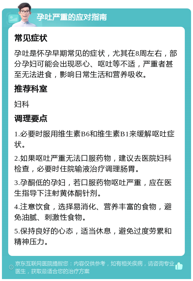 孕吐严重的应对指南 常见症状 孕吐是怀孕早期常见的症状，尤其在8周左右，部分孕妇可能会出现恶心、呕吐等不适，严重者甚至无法进食，影响日常生活和营养吸收。 推荐科室 妇科 调理要点 1.必要时服用维生素B6和维生素B1来缓解呕吐症状。 2.如果呕吐严重无法口服药物，建议去医院妇科检查，必要时住院输液治疗调理肠胃。 3.孕酮低的孕妇，若口服药物呕吐严重，应在医生指导下注射黄体酮针剂。 4.注意饮食，选择易消化、营养丰富的食物，避免油腻、刺激性食物。 5.保持良好的心态，适当休息，避免过度劳累和精神压力。