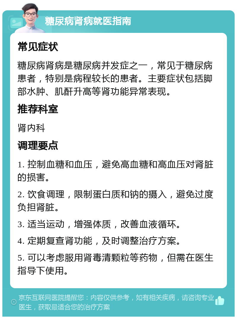 糖尿病肾病就医指南 常见症状 糖尿病肾病是糖尿病并发症之一，常见于糖尿病患者，特别是病程较长的患者。主要症状包括脚部水肿、肌酐升高等肾功能异常表现。 推荐科室 肾内科 调理要点 1. 控制血糖和血压，避免高血糖和高血压对肾脏的损害。 2. 饮食调理，限制蛋白质和钠的摄入，避免过度负担肾脏。 3. 适当运动，增强体质，改善血液循环。 4. 定期复查肾功能，及时调整治疗方案。 5. 可以考虑服用肾毒清颗粒等药物，但需在医生指导下使用。