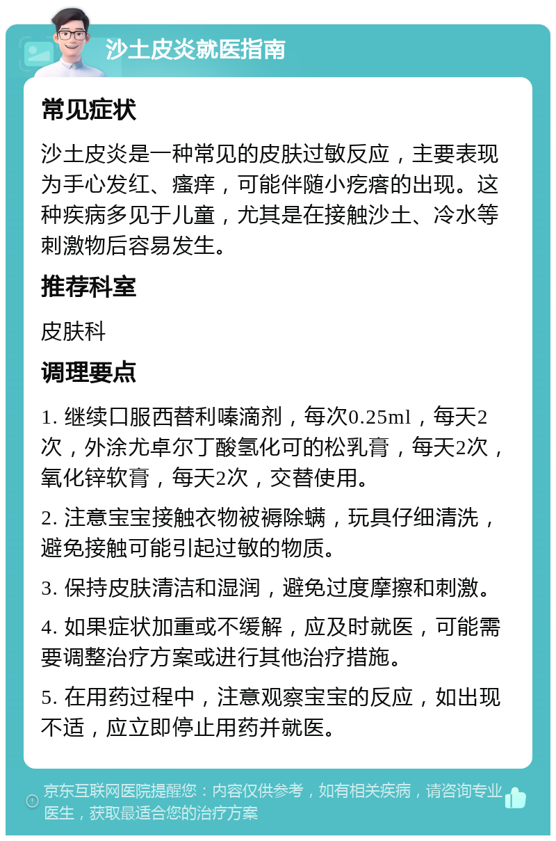 沙土皮炎就医指南 常见症状 沙土皮炎是一种常见的皮肤过敏反应，主要表现为手心发红、瘙痒，可能伴随小疙瘩的出现。这种疾病多见于儿童，尤其是在接触沙土、冷水等刺激物后容易发生。 推荐科室 皮肤科 调理要点 1. 继续口服西替利嗪滴剂，每次0.25ml，每天2次，外涂尤卓尔丁酸氢化可的松乳膏，每天2次，氧化锌软膏，每天2次，交替使用。 2. 注意宝宝接触衣物被褥除螨，玩具仔细清洗，避免接触可能引起过敏的物质。 3. 保持皮肤清洁和湿润，避免过度摩擦和刺激。 4. 如果症状加重或不缓解，应及时就医，可能需要调整治疗方案或进行其他治疗措施。 5. 在用药过程中，注意观察宝宝的反应，如出现不适，应立即停止用药并就医。