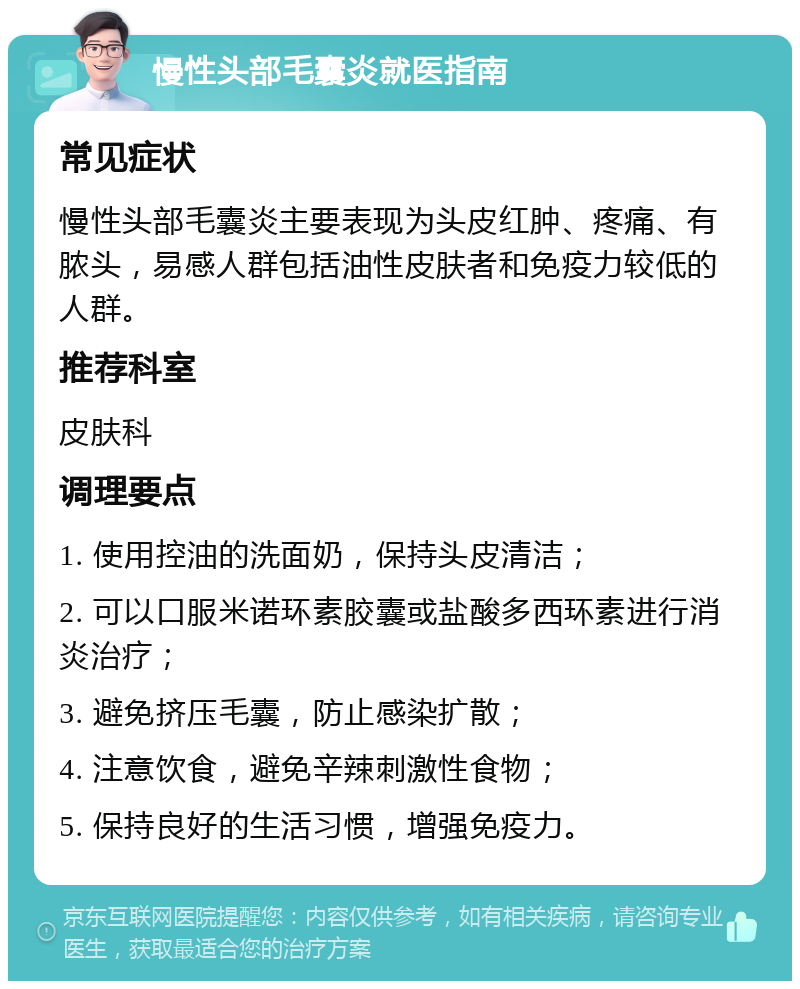 慢性头部毛囊炎就医指南 常见症状 慢性头部毛囊炎主要表现为头皮红肿、疼痛、有脓头，易感人群包括油性皮肤者和免疫力较低的人群。 推荐科室 皮肤科 调理要点 1. 使用控油的洗面奶，保持头皮清洁； 2. 可以口服米诺环素胶囊或盐酸多西环素进行消炎治疗； 3. 避免挤压毛囊，防止感染扩散； 4. 注意饮食，避免辛辣刺激性食物； 5. 保持良好的生活习惯，增强免疫力。