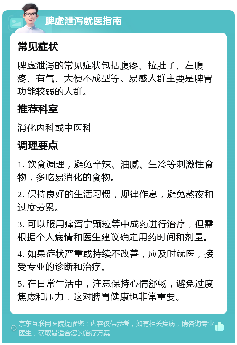 脾虚泄泻就医指南 常见症状 脾虚泄泻的常见症状包括腹疼、拉肚子、左腹疼、有气、大便不成型等。易感人群主要是脾胃功能较弱的人群。 推荐科室 消化内科或中医科 调理要点 1. 饮食调理，避免辛辣、油腻、生冷等刺激性食物，多吃易消化的食物。 2. 保持良好的生活习惯，规律作息，避免熬夜和过度劳累。 3. 可以服用痛泻宁颗粒等中成药进行治疗，但需根据个人病情和医生建议确定用药时间和剂量。 4. 如果症状严重或持续不改善，应及时就医，接受专业的诊断和治疗。 5. 在日常生活中，注意保持心情舒畅，避免过度焦虑和压力，这对脾胃健康也非常重要。