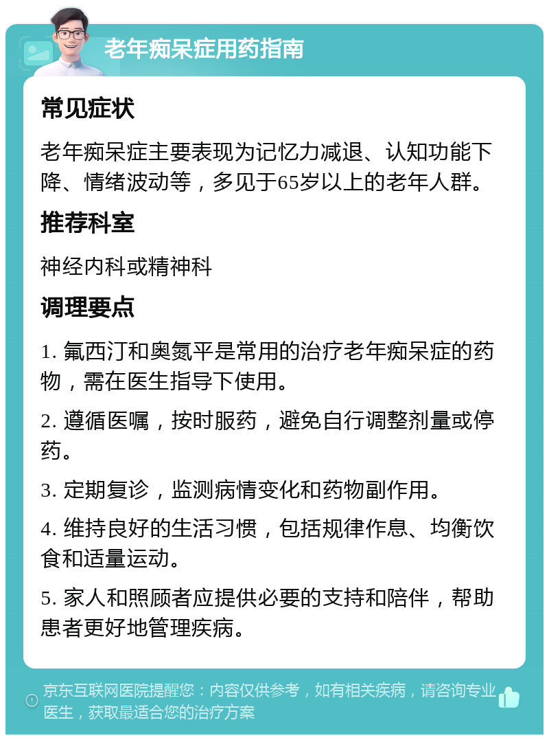 老年痴呆症用药指南 常见症状 老年痴呆症主要表现为记忆力减退、认知功能下降、情绪波动等，多见于65岁以上的老年人群。 推荐科室 神经内科或精神科 调理要点 1. 氟西汀和奥氮平是常用的治疗老年痴呆症的药物，需在医生指导下使用。 2. 遵循医嘱，按时服药，避免自行调整剂量或停药。 3. 定期复诊，监测病情变化和药物副作用。 4. 维持良好的生活习惯，包括规律作息、均衡饮食和适量运动。 5. 家人和照顾者应提供必要的支持和陪伴，帮助患者更好地管理疾病。