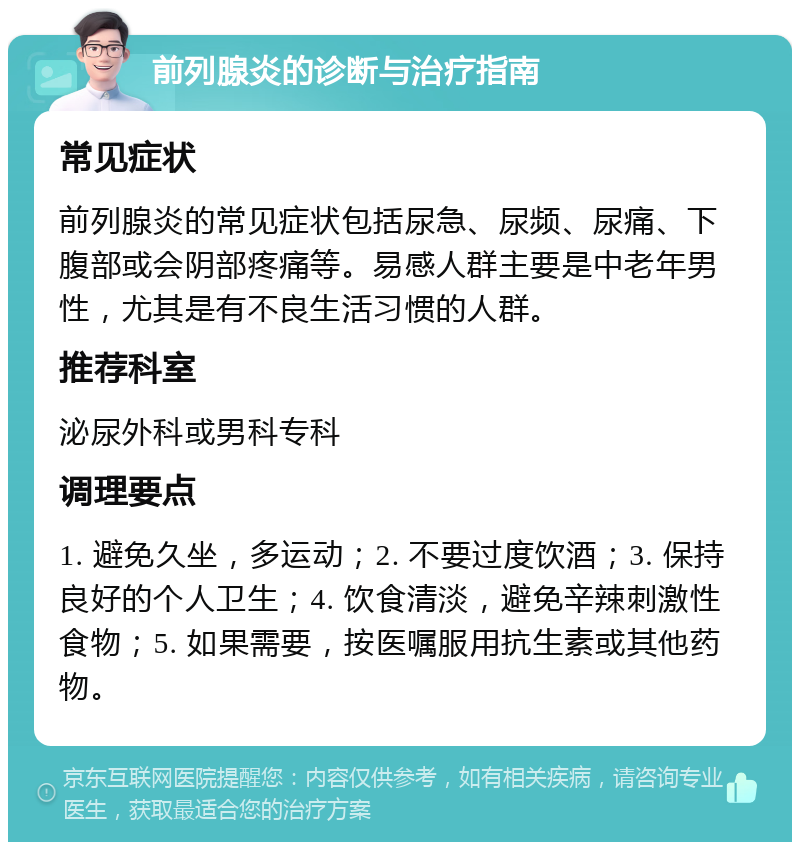 前列腺炎的诊断与治疗指南 常见症状 前列腺炎的常见症状包括尿急、尿频、尿痛、下腹部或会阴部疼痛等。易感人群主要是中老年男性，尤其是有不良生活习惯的人群。 推荐科室 泌尿外科或男科专科 调理要点 1. 避免久坐，多运动；2. 不要过度饮酒；3. 保持良好的个人卫生；4. 饮食清淡，避免辛辣刺激性食物；5. 如果需要，按医嘱服用抗生素或其他药物。