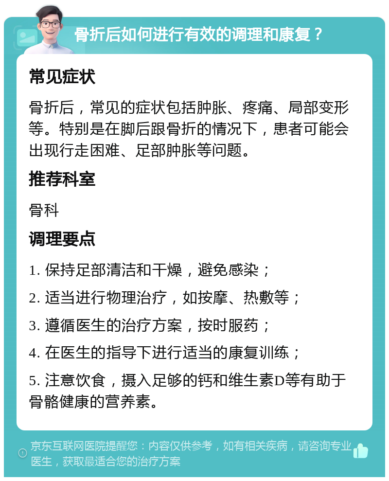 骨折后如何进行有效的调理和康复？ 常见症状 骨折后，常见的症状包括肿胀、疼痛、局部变形等。特别是在脚后跟骨折的情况下，患者可能会出现行走困难、足部肿胀等问题。 推荐科室 骨科 调理要点 1. 保持足部清洁和干燥，避免感染； 2. 适当进行物理治疗，如按摩、热敷等； 3. 遵循医生的治疗方案，按时服药； 4. 在医生的指导下进行适当的康复训练； 5. 注意饮食，摄入足够的钙和维生素D等有助于骨骼健康的营养素。