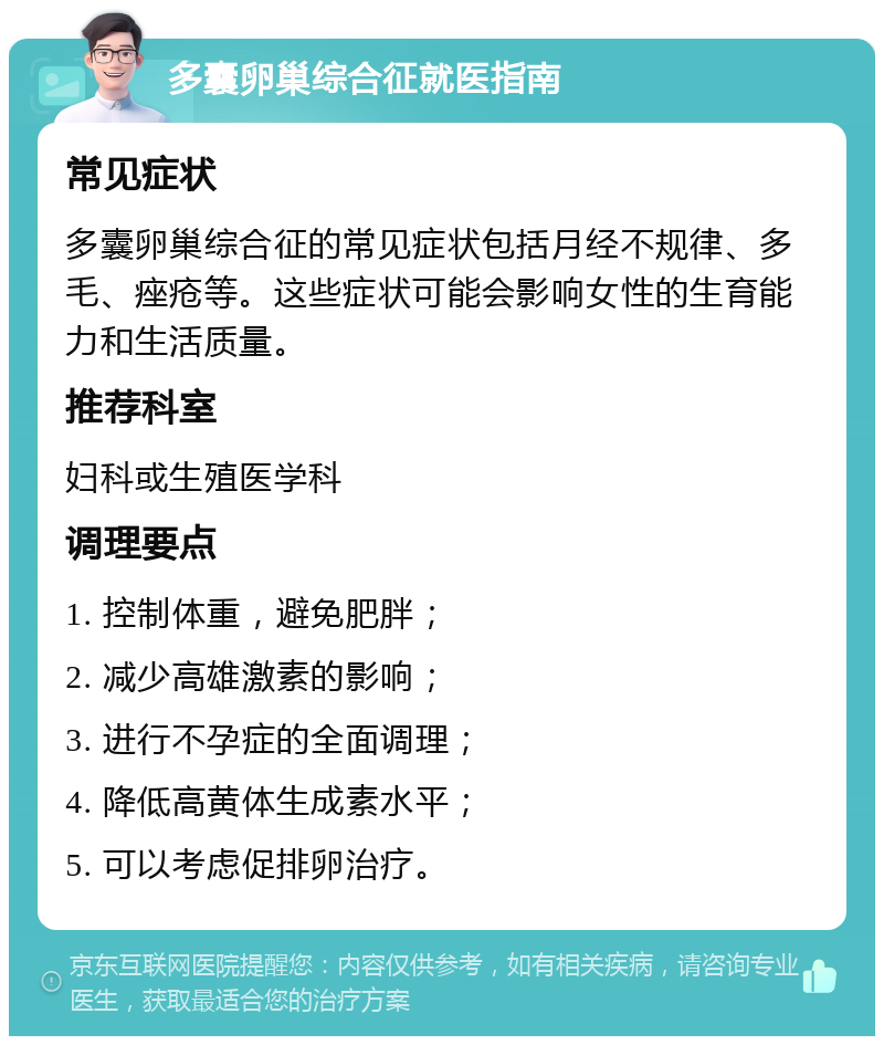 多囊卵巢综合征就医指南 常见症状 多囊卵巢综合征的常见症状包括月经不规律、多毛、痤疮等。这些症状可能会影响女性的生育能力和生活质量。 推荐科室 妇科或生殖医学科 调理要点 1. 控制体重，避免肥胖； 2. 减少高雄激素的影响； 3. 进行不孕症的全面调理； 4. 降低高黄体生成素水平； 5. 可以考虑促排卵治疗。