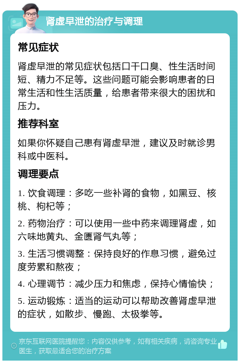 肾虚早泄的治疗与调理 常见症状 肾虚早泄的常见症状包括口干口臭、性生活时间短、精力不足等。这些问题可能会影响患者的日常生活和性生活质量，给患者带来很大的困扰和压力。 推荐科室 如果你怀疑自己患有肾虚早泄，建议及时就诊男科或中医科。 调理要点 1. 饮食调理：多吃一些补肾的食物，如黑豆、核桃、枸杞等； 2. 药物治疗：可以使用一些中药来调理肾虚，如六味地黄丸、金匮肾气丸等； 3. 生活习惯调整：保持良好的作息习惯，避免过度劳累和熬夜； 4. 心理调节：减少压力和焦虑，保持心情愉快； 5. 运动锻炼：适当的运动可以帮助改善肾虚早泄的症状，如散步、慢跑、太极拳等。