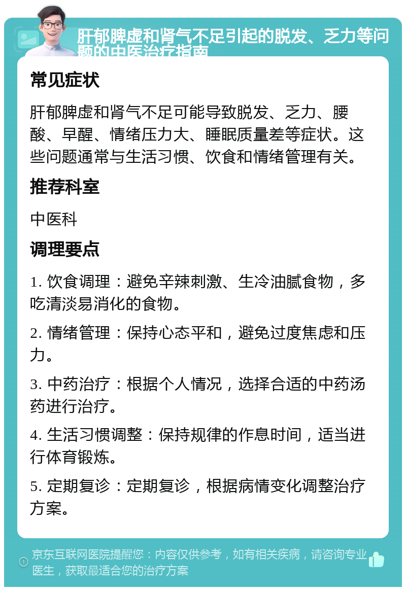 肝郁脾虚和肾气不足引起的脱发、乏力等问题的中医治疗指南 常见症状 肝郁脾虚和肾气不足可能导致脱发、乏力、腰酸、早醒、情绪压力大、睡眠质量差等症状。这些问题通常与生活习惯、饮食和情绪管理有关。 推荐科室 中医科 调理要点 1. 饮食调理：避免辛辣刺激、生冷油腻食物，多吃清淡易消化的食物。 2. 情绪管理：保持心态平和，避免过度焦虑和压力。 3. 中药治疗：根据个人情况，选择合适的中药汤药进行治疗。 4. 生活习惯调整：保持规律的作息时间，适当进行体育锻炼。 5. 定期复诊：定期复诊，根据病情变化调整治疗方案。