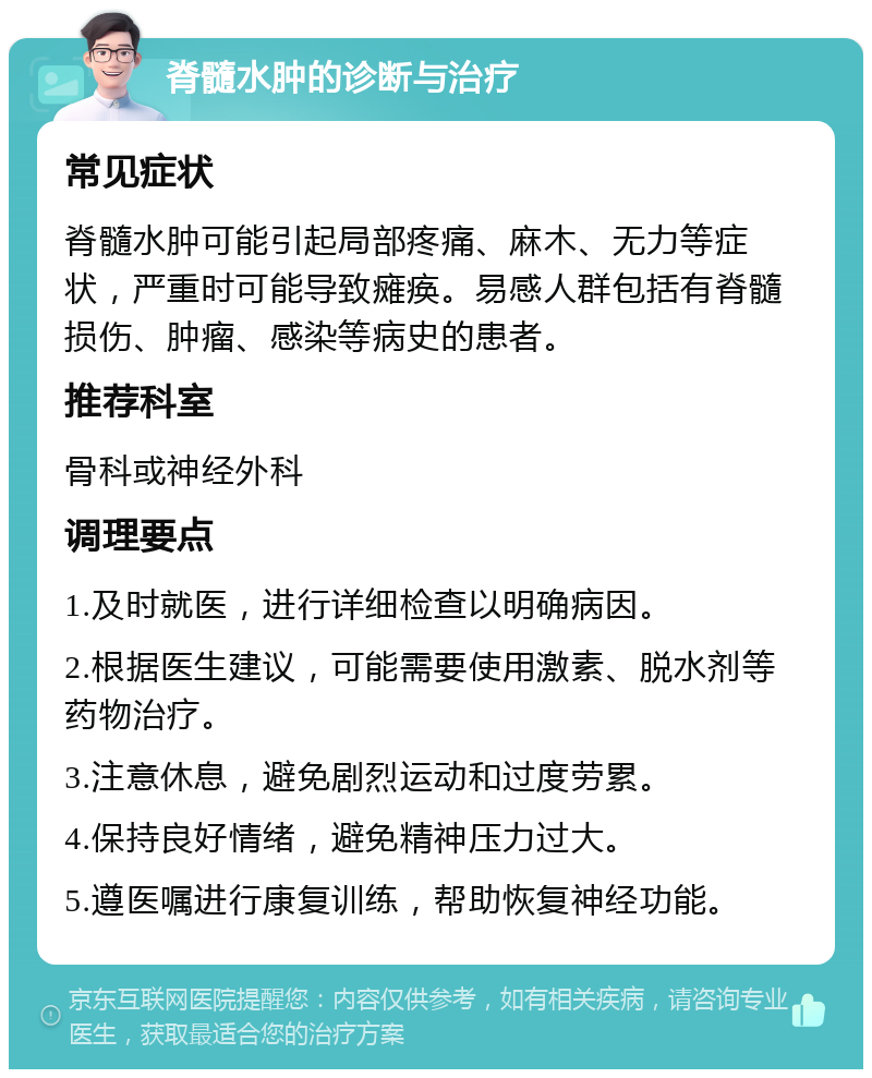 脊髓水肿的诊断与治疗 常见症状 脊髓水肿可能引起局部疼痛、麻木、无力等症状，严重时可能导致瘫痪。易感人群包括有脊髓损伤、肿瘤、感染等病史的患者。 推荐科室 骨科或神经外科 调理要点 1.及时就医，进行详细检查以明确病因。 2.根据医生建议，可能需要使用激素、脱水剂等药物治疗。 3.注意休息，避免剧烈运动和过度劳累。 4.保持良好情绪，避免精神压力过大。 5.遵医嘱进行康复训练，帮助恢复神经功能。