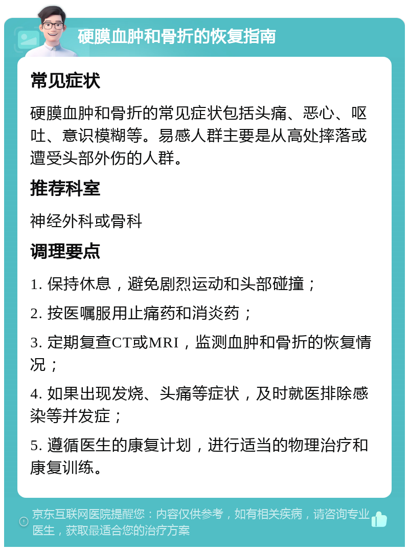 硬膜血肿和骨折的恢复指南 常见症状 硬膜血肿和骨折的常见症状包括头痛、恶心、呕吐、意识模糊等。易感人群主要是从高处摔落或遭受头部外伤的人群。 推荐科室 神经外科或骨科 调理要点 1. 保持休息，避免剧烈运动和头部碰撞； 2. 按医嘱服用止痛药和消炎药； 3. 定期复查CT或MRI，监测血肿和骨折的恢复情况； 4. 如果出现发烧、头痛等症状，及时就医排除感染等并发症； 5. 遵循医生的康复计划，进行适当的物理治疗和康复训练。