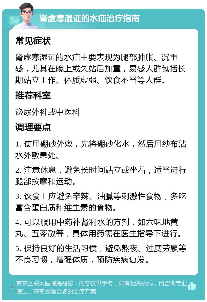 肾虚寒湿证的水疝治疗指南 常见症状 肾虚寒湿证的水疝主要表现为腿部肿胀、沉重感，尤其在晚上或久站后加重，易感人群包括长期站立工作、体质虚弱、饮食不当等人群。 推荐科室 泌尿外科或中医科 调理要点 1. 使用硼砂外敷，先将硼砂化水，然后用纱布沾水外敷患处。 2. 注意休息，避免长时间站立或坐着，适当进行腿部按摩和运动。 3. 饮食上应避免辛辣、油腻等刺激性食物，多吃富含蛋白质和维生素的食物。 4. 可以服用中药补肾利水的方剂，如六味地黄丸、五苓散等，具体用药需在医生指导下进行。 5. 保持良好的生活习惯，避免熬夜、过度劳累等不良习惯，增强体质，预防疾病复发。