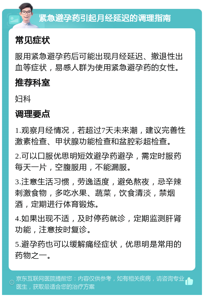 紧急避孕药引起月经延迟的调理指南 常见症状 服用紧急避孕药后可能出现月经延迟、撤退性出血等症状，易感人群为使用紧急避孕药的女性。 推荐科室 妇科 调理要点 1.观察月经情况，若超过7天未来潮，建议完善性激素检查、甲状腺功能检查和盆腔彩超检查。 2.可以口服优思明短效避孕药避孕，需定时服药每天一片，空腹服用，不能漏服。 3.注意生活习惯，劳逸适度，避免熬夜，忌辛辣刺激食物，多吃水果、蔬菜，饮食清淡，禁烟酒，定期进行体育锻炼。 4.如果出现不适，及时停药就诊，定期监测肝肾功能，注意按时复诊。 5.避孕药也可以缓解痛经症状，优思明是常用的药物之一。