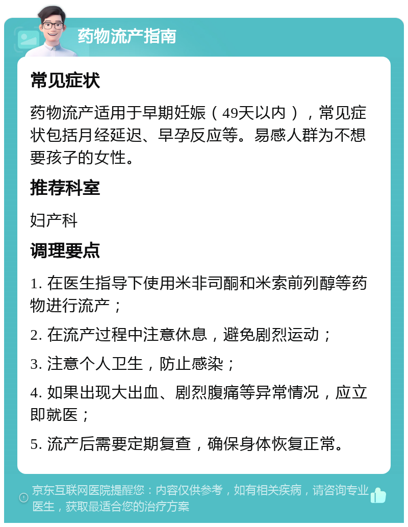 药物流产指南 常见症状 药物流产适用于早期妊娠（49天以内），常见症状包括月经延迟、早孕反应等。易感人群为不想要孩子的女性。 推荐科室 妇产科 调理要点 1. 在医生指导下使用米非司酮和米索前列醇等药物进行流产； 2. 在流产过程中注意休息，避免剧烈运动； 3. 注意个人卫生，防止感染； 4. 如果出现大出血、剧烈腹痛等异常情况，应立即就医； 5. 流产后需要定期复查，确保身体恢复正常。