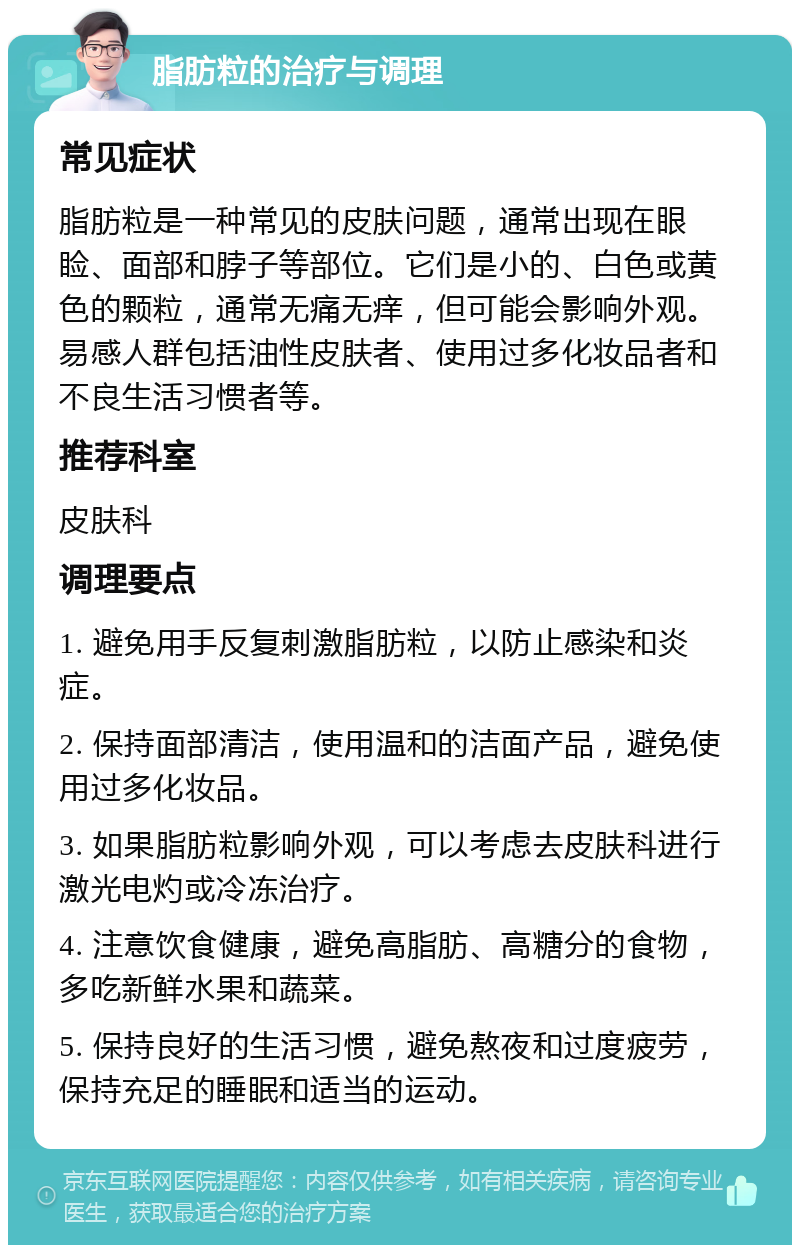 脂肪粒的治疗与调理 常见症状 脂肪粒是一种常见的皮肤问题，通常出现在眼睑、面部和脖子等部位。它们是小的、白色或黄色的颗粒，通常无痛无痒，但可能会影响外观。易感人群包括油性皮肤者、使用过多化妆品者和不良生活习惯者等。 推荐科室 皮肤科 调理要点 1. 避免用手反复刺激脂肪粒，以防止感染和炎症。 2. 保持面部清洁，使用温和的洁面产品，避免使用过多化妆品。 3. 如果脂肪粒影响外观，可以考虑去皮肤科进行激光电灼或冷冻治疗。 4. 注意饮食健康，避免高脂肪、高糖分的食物，多吃新鲜水果和蔬菜。 5. 保持良好的生活习惯，避免熬夜和过度疲劳，保持充足的睡眠和适当的运动。