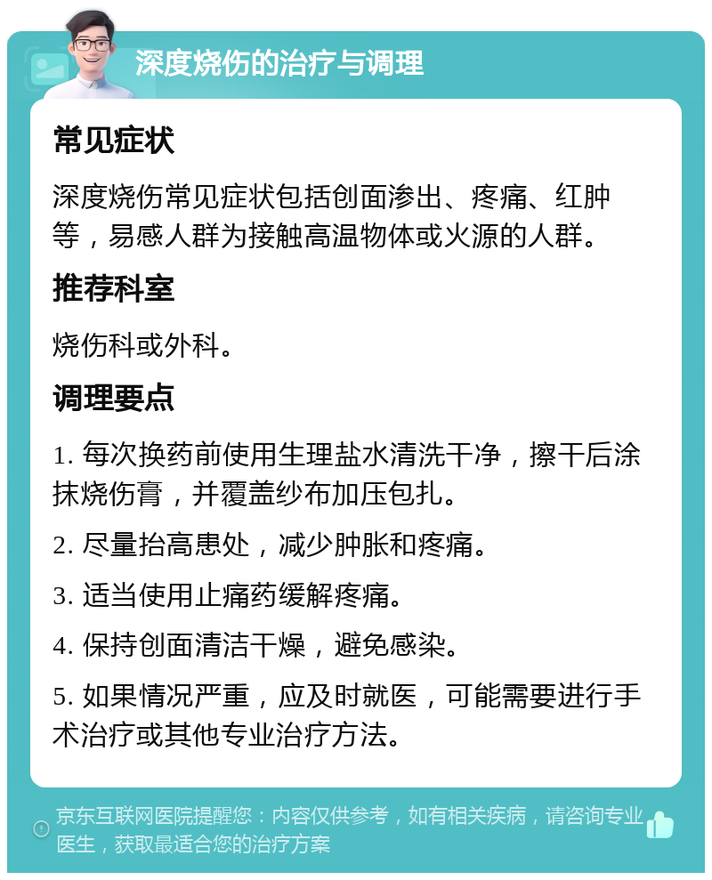 深度烧伤的治疗与调理 常见症状 深度烧伤常见症状包括创面渗出、疼痛、红肿等，易感人群为接触高温物体或火源的人群。 推荐科室 烧伤科或外科。 调理要点 1. 每次换药前使用生理盐水清洗干净，擦干后涂抹烧伤膏，并覆盖纱布加压包扎。 2. 尽量抬高患处，减少肿胀和疼痛。 3. 适当使用止痛药缓解疼痛。 4. 保持创面清洁干燥，避免感染。 5. 如果情况严重，应及时就医，可能需要进行手术治疗或其他专业治疗方法。