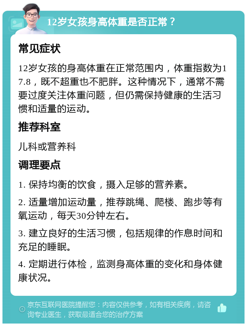 12岁女孩身高体重是否正常？ 常见症状 12岁女孩的身高体重在正常范围内，体重指数为17.8，既不超重也不肥胖。这种情况下，通常不需要过度关注体重问题，但仍需保持健康的生活习惯和适量的运动。 推荐科室 儿科或营养科 调理要点 1. 保持均衡的饮食，摄入足够的营养素。 2. 适量增加运动量，推荐跳绳、爬楼、跑步等有氧运动，每天30分钟左右。 3. 建立良好的生活习惯，包括规律的作息时间和充足的睡眠。 4. 定期进行体检，监测身高体重的变化和身体健康状况。