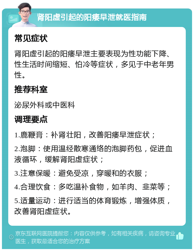 肾阳虚引起的阳痿早泄就医指南 常见症状 肾阳虚引起的阳痿早泄主要表现为性功能下降、性生活时间缩短、怕冷等症状，多见于中老年男性。 推荐科室 泌尿外科或中医科 调理要点 1.鹿鞭膏：补肾壮阳，改善阳痿早泄症状； 2.泡脚：使用温经散寒通络的泡脚药包，促进血液循环，缓解肾阳虚症状； 3.注意保暖：避免受凉，穿暖和的衣服； 4.合理饮食：多吃温补食物，如羊肉、韭菜等； 5.适量运动：进行适当的体育锻炼，增强体质，改善肾阳虚症状。