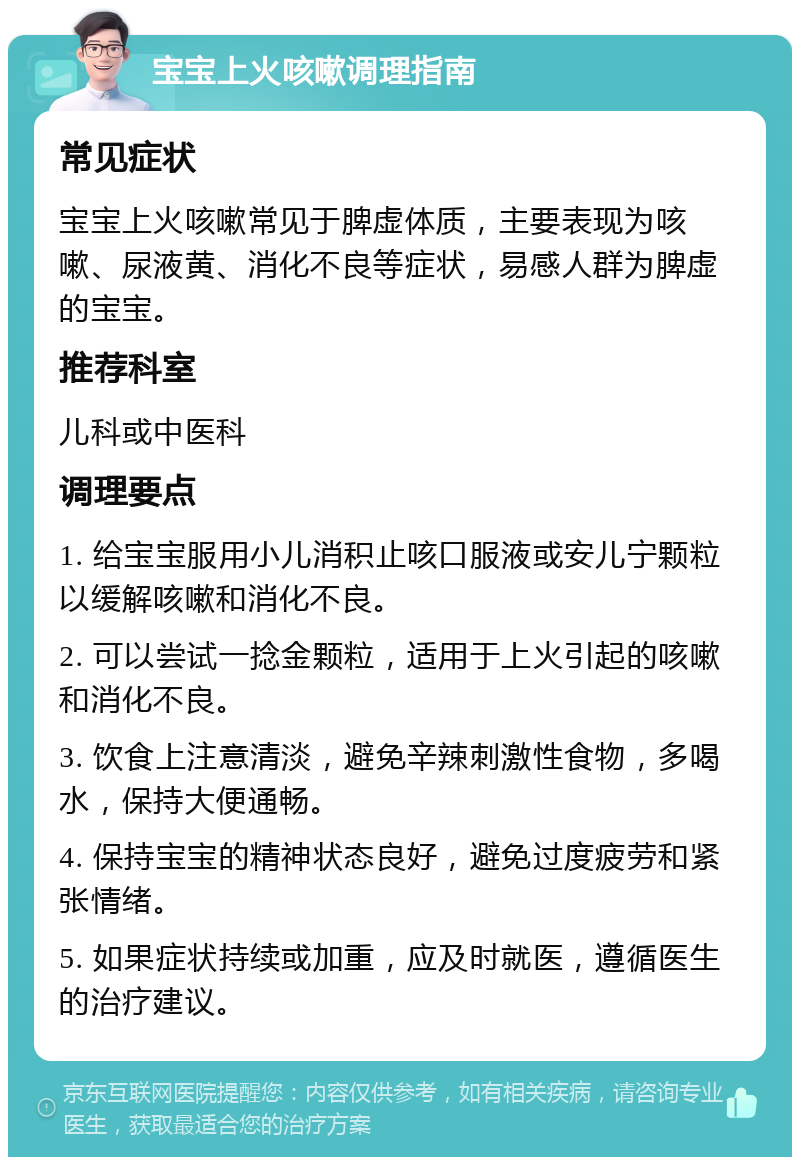 宝宝上火咳嗽调理指南 常见症状 宝宝上火咳嗽常见于脾虚体质，主要表现为咳嗽、尿液黄、消化不良等症状，易感人群为脾虚的宝宝。 推荐科室 儿科或中医科 调理要点 1. 给宝宝服用小儿消积止咳口服液或安儿宁颗粒以缓解咳嗽和消化不良。 2. 可以尝试一捻金颗粒，适用于上火引起的咳嗽和消化不良。 3. 饮食上注意清淡，避免辛辣刺激性食物，多喝水，保持大便通畅。 4. 保持宝宝的精神状态良好，避免过度疲劳和紧张情绪。 5. 如果症状持续或加重，应及时就医，遵循医生的治疗建议。