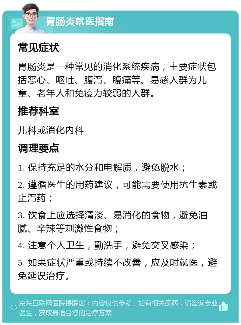 胃肠炎就医指南 常见症状 胃肠炎是一种常见的消化系统疾病，主要症状包括恶心、呕吐、腹泻、腹痛等。易感人群为儿童、老年人和免疫力较弱的人群。 推荐科室 儿科或消化内科 调理要点 1. 保持充足的水分和电解质，避免脱水； 2. 遵循医生的用药建议，可能需要使用抗生素或止泻药； 3. 饮食上应选择清淡、易消化的食物，避免油腻、辛辣等刺激性食物； 4. 注意个人卫生，勤洗手，避免交叉感染； 5. 如果症状严重或持续不改善，应及时就医，避免延误治疗。