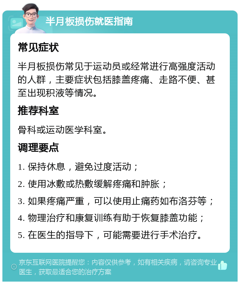 半月板损伤就医指南 常见症状 半月板损伤常见于运动员或经常进行高强度活动的人群，主要症状包括膝盖疼痛、走路不便、甚至出现积液等情况。 推荐科室 骨科或运动医学科室。 调理要点 1. 保持休息，避免过度活动； 2. 使用冰敷或热敷缓解疼痛和肿胀； 3. 如果疼痛严重，可以使用止痛药如布洛芬等； 4. 物理治疗和康复训练有助于恢复膝盖功能； 5. 在医生的指导下，可能需要进行手术治疗。