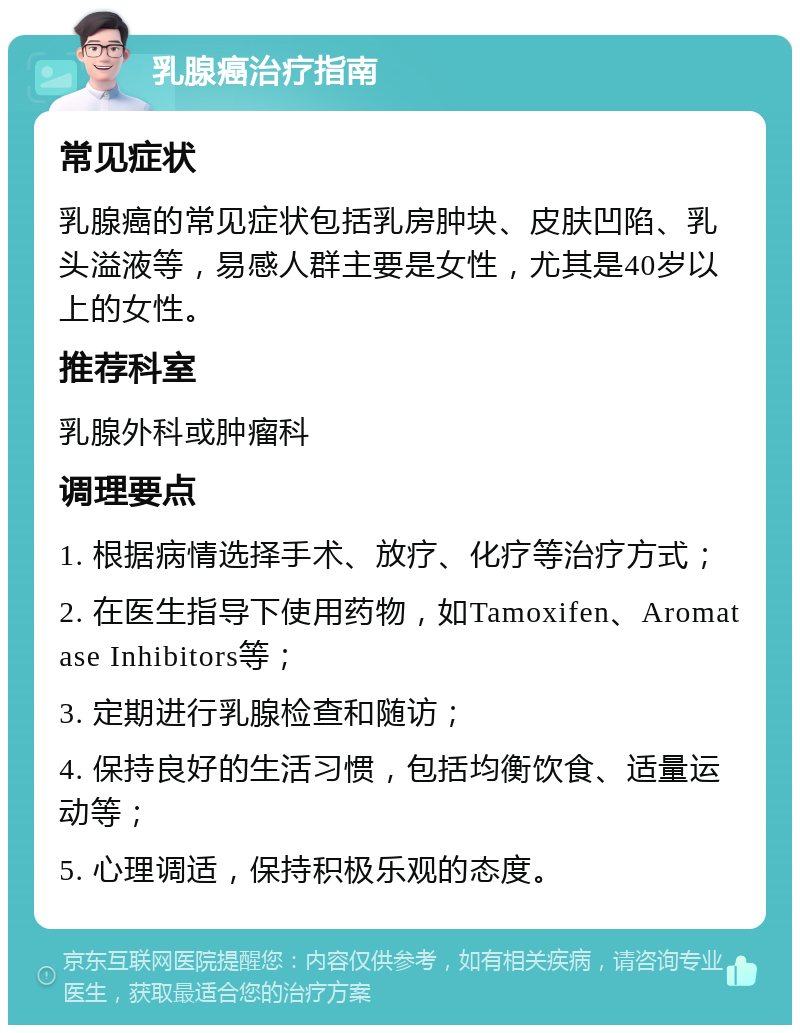 乳腺癌治疗指南 常见症状 乳腺癌的常见症状包括乳房肿块、皮肤凹陷、乳头溢液等，易感人群主要是女性，尤其是40岁以上的女性。 推荐科室 乳腺外科或肿瘤科 调理要点 1. 根据病情选择手术、放疗、化疗等治疗方式； 2. 在医生指导下使用药物，如Tamoxifen、Aromatase Inhibitors等； 3. 定期进行乳腺检查和随访； 4. 保持良好的生活习惯，包括均衡饮食、适量运动等； 5. 心理调适，保持积极乐观的态度。