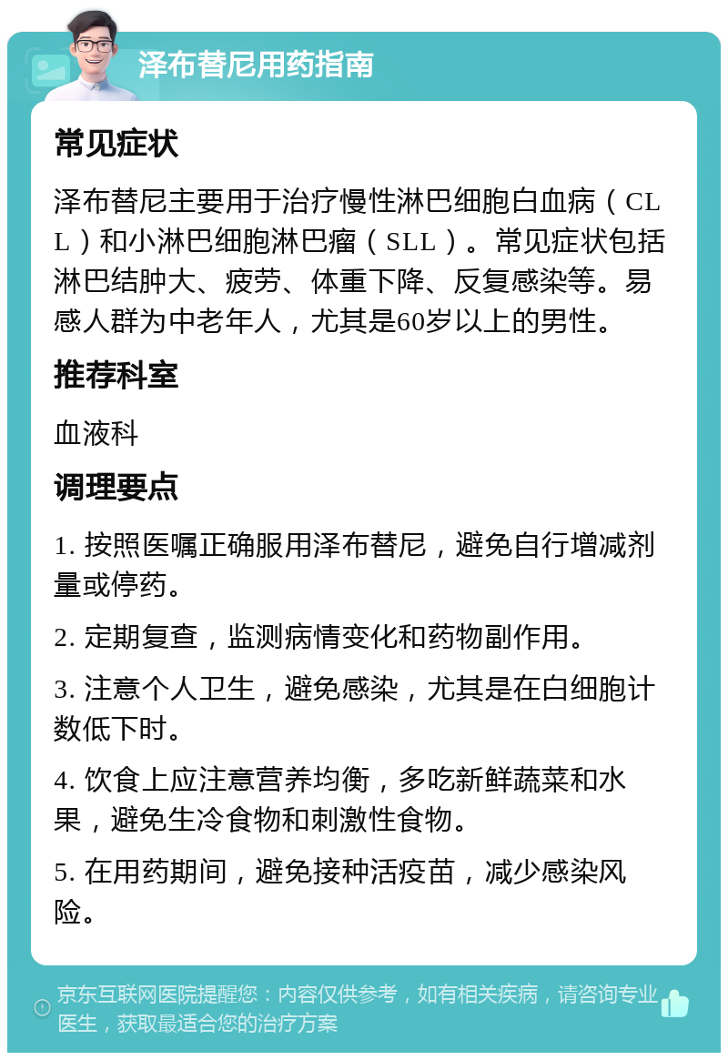 泽布替尼用药指南 常见症状 泽布替尼主要用于治疗慢性淋巴细胞白血病（CLL）和小淋巴细胞淋巴瘤（SLL）。常见症状包括淋巴结肿大、疲劳、体重下降、反复感染等。易感人群为中老年人，尤其是60岁以上的男性。 推荐科室 血液科 调理要点 1. 按照医嘱正确服用泽布替尼，避免自行增减剂量或停药。 2. 定期复查，监测病情变化和药物副作用。 3. 注意个人卫生，避免感染，尤其是在白细胞计数低下时。 4. 饮食上应注意营养均衡，多吃新鲜蔬菜和水果，避免生冷食物和刺激性食物。 5. 在用药期间，避免接种活疫苗，减少感染风险。