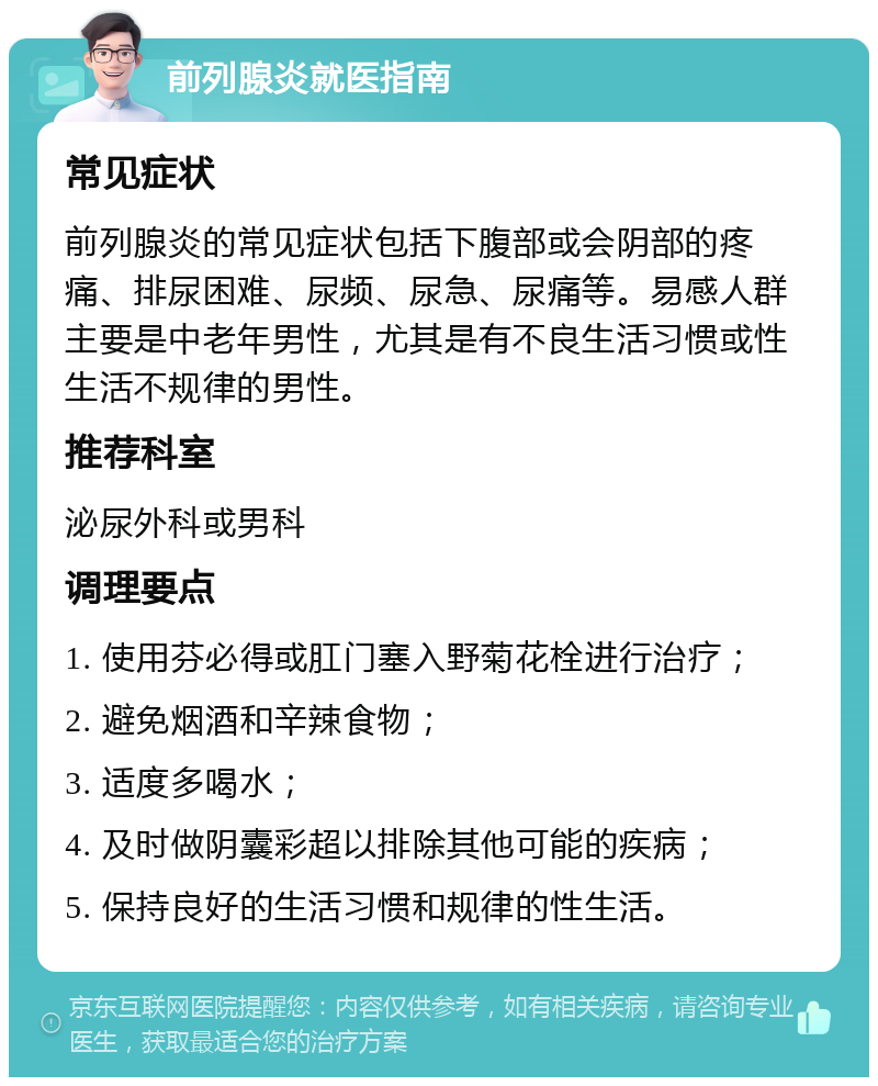 前列腺炎就医指南 常见症状 前列腺炎的常见症状包括下腹部或会阴部的疼痛、排尿困难、尿频、尿急、尿痛等。易感人群主要是中老年男性，尤其是有不良生活习惯或性生活不规律的男性。 推荐科室 泌尿外科或男科 调理要点 1. 使用芬必得或肛门塞入野菊花栓进行治疗； 2. 避免烟酒和辛辣食物； 3. 适度多喝水； 4. 及时做阴囊彩超以排除其他可能的疾病； 5. 保持良好的生活习惯和规律的性生活。