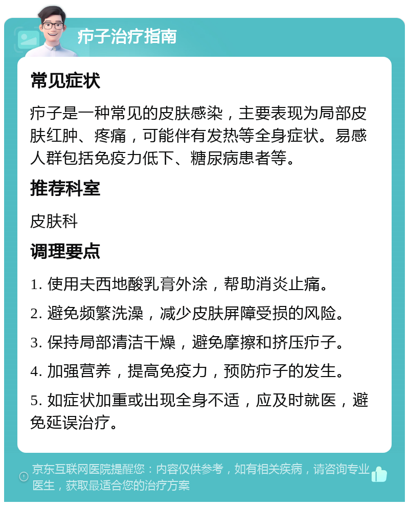 疖子治疗指南 常见症状 疖子是一种常见的皮肤感染，主要表现为局部皮肤红肿、疼痛，可能伴有发热等全身症状。易感人群包括免疫力低下、糖尿病患者等。 推荐科室 皮肤科 调理要点 1. 使用夫西地酸乳膏外涂，帮助消炎止痛。 2. 避免频繁洗澡，减少皮肤屏障受损的风险。 3. 保持局部清洁干燥，避免摩擦和挤压疖子。 4. 加强营养，提高免疫力，预防疖子的发生。 5. 如症状加重或出现全身不适，应及时就医，避免延误治疗。