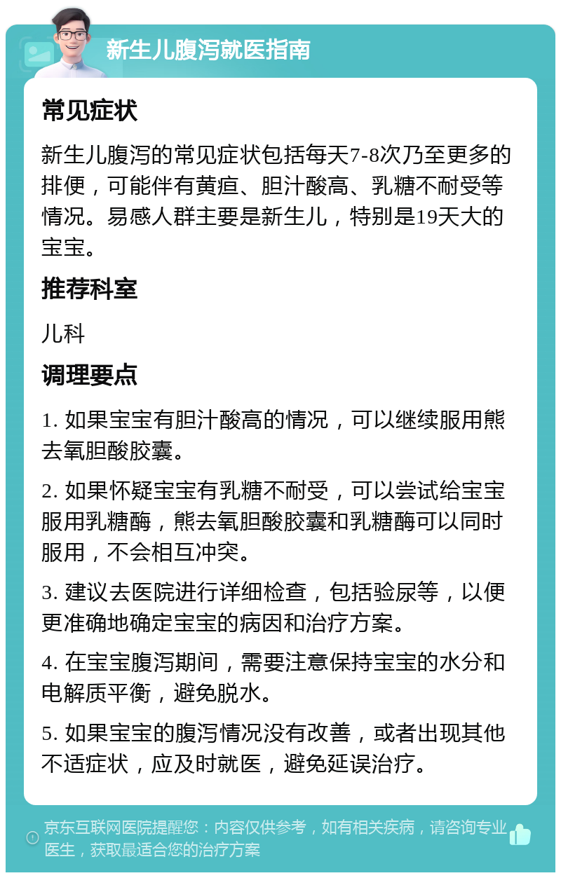 新生儿腹泻就医指南 常见症状 新生儿腹泻的常见症状包括每天7-8次乃至更多的排便，可能伴有黄疸、胆汁酸高、乳糖不耐受等情况。易感人群主要是新生儿，特别是19天大的宝宝。 推荐科室 儿科 调理要点 1. 如果宝宝有胆汁酸高的情况，可以继续服用熊去氧胆酸胶囊。 2. 如果怀疑宝宝有乳糖不耐受，可以尝试给宝宝服用乳糖酶，熊去氧胆酸胶囊和乳糖酶可以同时服用，不会相互冲突。 3. 建议去医院进行详细检查，包括验尿等，以便更准确地确定宝宝的病因和治疗方案。 4. 在宝宝腹泻期间，需要注意保持宝宝的水分和电解质平衡，避免脱水。 5. 如果宝宝的腹泻情况没有改善，或者出现其他不适症状，应及时就医，避免延误治疗。