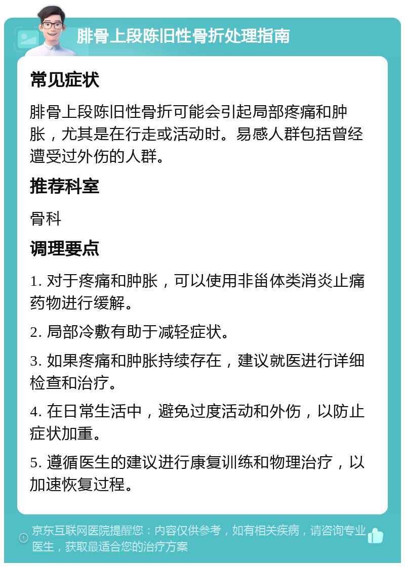 腓骨上段陈旧性骨折处理指南 常见症状 腓骨上段陈旧性骨折可能会引起局部疼痛和肿胀，尤其是在行走或活动时。易感人群包括曾经遭受过外伤的人群。 推荐科室 骨科 调理要点 1. 对于疼痛和肿胀，可以使用非甾体类消炎止痛药物进行缓解。 2. 局部冷敷有助于减轻症状。 3. 如果疼痛和肿胀持续存在，建议就医进行详细检查和治疗。 4. 在日常生活中，避免过度活动和外伤，以防止症状加重。 5. 遵循医生的建议进行康复训练和物理治疗，以加速恢复过程。